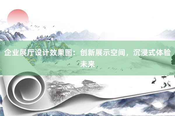 企业展厅设计效果图：创新展示空间，沉浸式体验未来